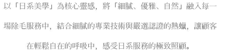 以「日系美學」為核心靈感，將「細膩、優雅、自然」融入每一場除毛服務中，結合細膩的專業技術與嚴選認證的熱蠟，讓顧客在輕鬆自在的呼吸中，感受日系服務的極致照顧。
