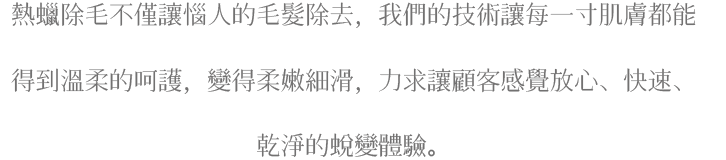 熱蠟除毛不僅讓惱人的毛除去，我們的技術讓每一寸肌膚都能得到溫柔的呵護，變得柔嫩細滑，力求讓顧客感覺放心、快速、乾淨的蛻變體驗。